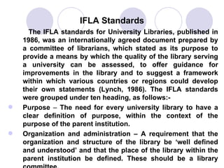 IFLA Standards The IFLA standards for University Libraries, published in 1986, was an internationally agreed document prepared by a committee of librarians, which stated as its purpose to provide a means by which the quality of the library serving a university can be assessed, to offer guidance for improvements in the library and to suggest a framework within which various countries or regions could develop their own statements (Lynch, 1986). The IFLA standards were grouped under ten heading, as follows:- Purpose  –  The need for every university library to have a clear definition of purpose, within the context of the purpose of the parent institution.  Organization and administration – A requirement that the organization and structure of the library be ‘well defined and understood’ and that the place of the library within the parent institution be defined. These should be a library committee.  