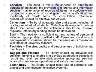 Services  – The need to relate the services on offer to the purpose of the library, the provision of reference and information services, maintenance of records of items ‘in conformity with recognized standards of cataloguing and classification’ and availability of ‘most’ items for consultation. ‘Circulation procedures should be effective and efficient. Collections  – To be of adequate size and scope, including all reading required of students. Collection development policies should be defined and the collections should be reviewed regularly. Interlibrary lending should be developed. Staff  – The need for ‘a sufficient no. and variety of personnel’ including appropriately qualified staff. Terms and conditions of employment of librarians should be the same as or ‘consonant with’ those of university teachers.  Facilities  – The size, quality and attractiveness of buildings and their layout.  Budget and Finance  – The library should be provided with sufficient funding to enable it to develop appropriate collections, recruit and retain suitable staff, provide appropriate services, accomplish necessary operations and satisfy user needs.  Technology  – The library ‘should make use of electronic data processing and telecommunication systems’.  