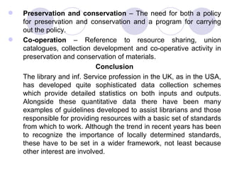 Preservation and conservation  – The need for both a policy for preservation and conservation and a program for carrying out the policy.  Co-operation  – Reference to resource sharing, union catalogues, collection development and co-operative activity in preservation and conservation of materials. Conclusion The library and inf. Service profession in the UK, as in the USA, has developed quite sophisticated data collection schemes which provide detailed statistics on both inputs and outputs. Alongside these quantitative data there have been many examples of guidelines developed to assist librarians and those responsible for providing resources with a basic set of standards from which to work. Although the trend in recent years has been to recognize the importance of locally determined standards, these have to be set in a wider framework, not least because other interest are involved.  