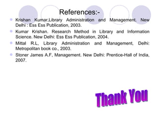 References:- Krishan Kumar,Library Administration and Management. New Delhi : Ess Ess Publication, 2003. Kumar Krishan. Research Method in Library and Information Science. New Delhi: Ess Ess Publication, 2004. Mittal R.L, Library Administration and Management, Delhi: Metropolitan book co., 2003. Stoner James A.F, Management. New Delhi: Prentice-Hall of India, 2007.     Thank You 