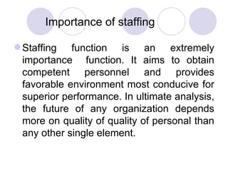 Importance of staffing Staffing function is an extremely importance  function. It aims to obtain competent personnel and provides favorable environment most conducive for superior performance. In ultimate analysis, the future of any organization depends more on quality of quality of personal than any other single element. 