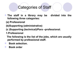 Categories of Staff The staff in a library may be  divided into the following three categories: (a) Professional (b)Supporting (administrative) (c )Supporting (technical)/Para –professional.  1.Professional The following is the list of the jobs, which are usually performed by professional staff. Book selection. Book order 