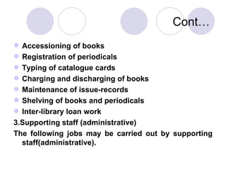Cont… Accessioning of books Registration of periodicals Typing of catalogue cards Charging and discharging of books Maintenance of issue-records Shelving of books and periodicals Inter-library loan work 3.Supporting staff (administrative) The following jobs may be carried out by supporting staff(administrative). 