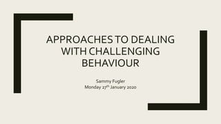 APPROACHESTO DEALING
WITH CHALLENGING
BEHAVIOUR
Sammy Fugler
Monday 27th January 2020
 