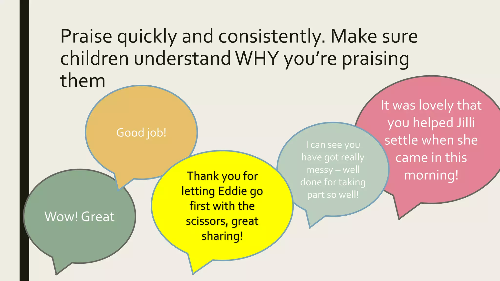 Praise quickly and consistently. Make sure
children understandWHY you’re praising
them
Wow! Great
It was lovely that
you helped Jilli
settle when she
came in this
morning!
Good job!
I can see you
have got really
messy – well
done for taking
part so well!
Thank you for
letting Eddie go
first with the
scissors, great
sharing!
 