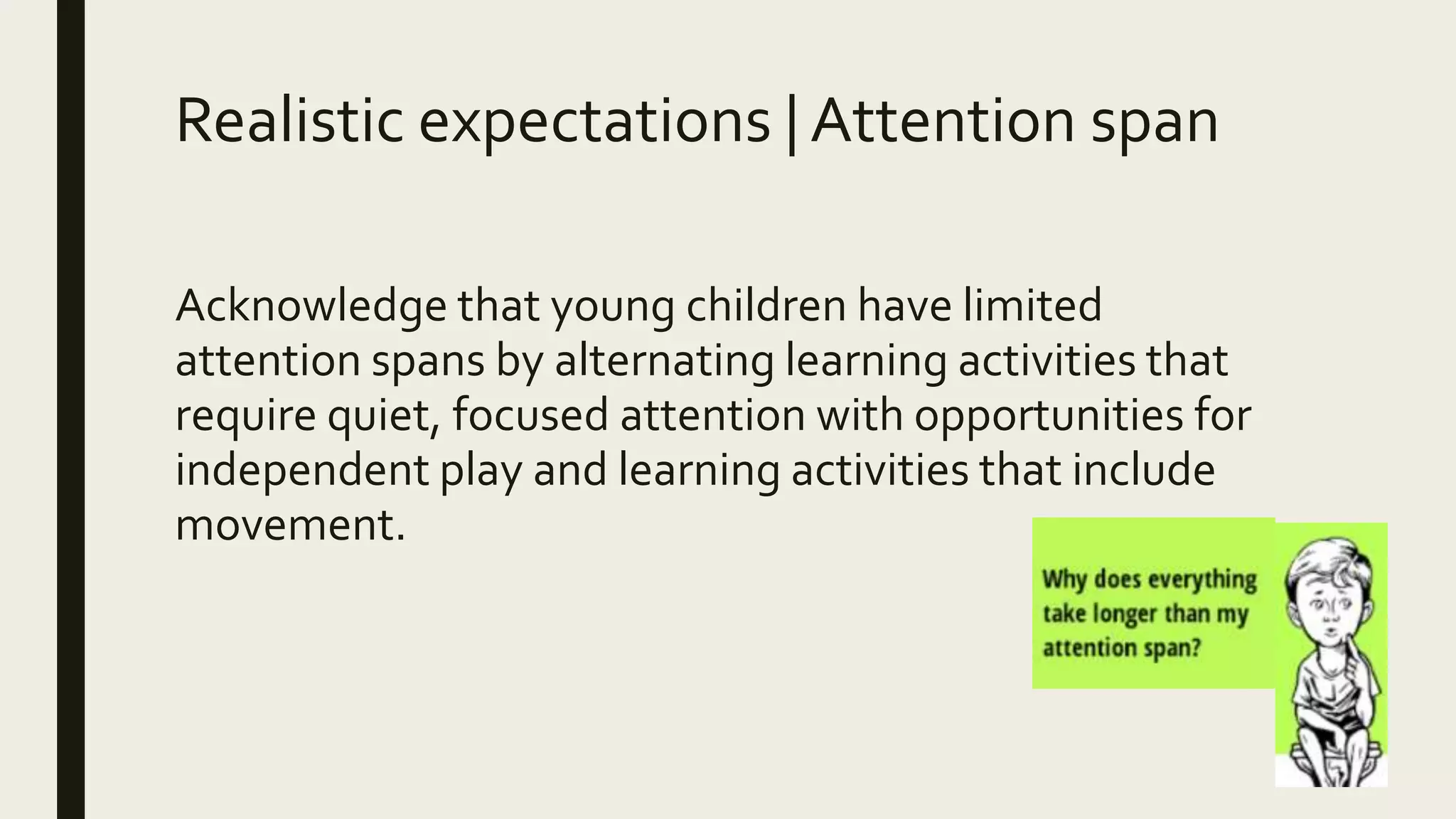 Realistic expectations | Attention span
Acknowledge that young children have limited
attention spans by alternating learning activities that
require quiet, focused attention with opportunities for
independent play and learning activities that include
movement.
 