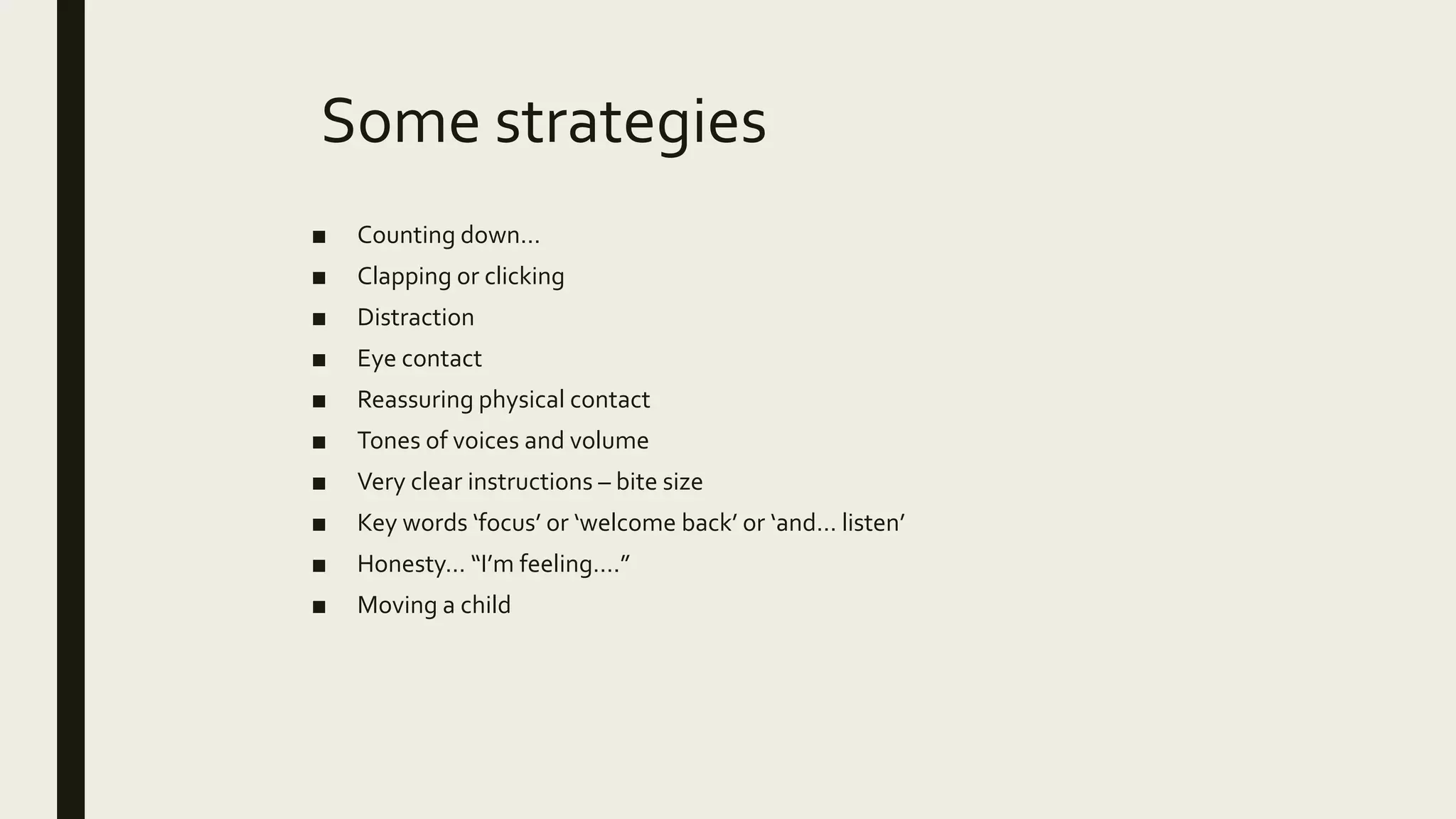Some strategies
■ Counting down…
■ Clapping or clicking
■ Distraction
■ Eye contact
■ Reassuring physical contact
■ Tones of voices and volume
■ Very clear instructions – bite size
■ Key words ‘focus’ or ‘welcome back’ or ‘and… listen’
■ Honesty… “I’m feeling….”
■ Moving a child
 
