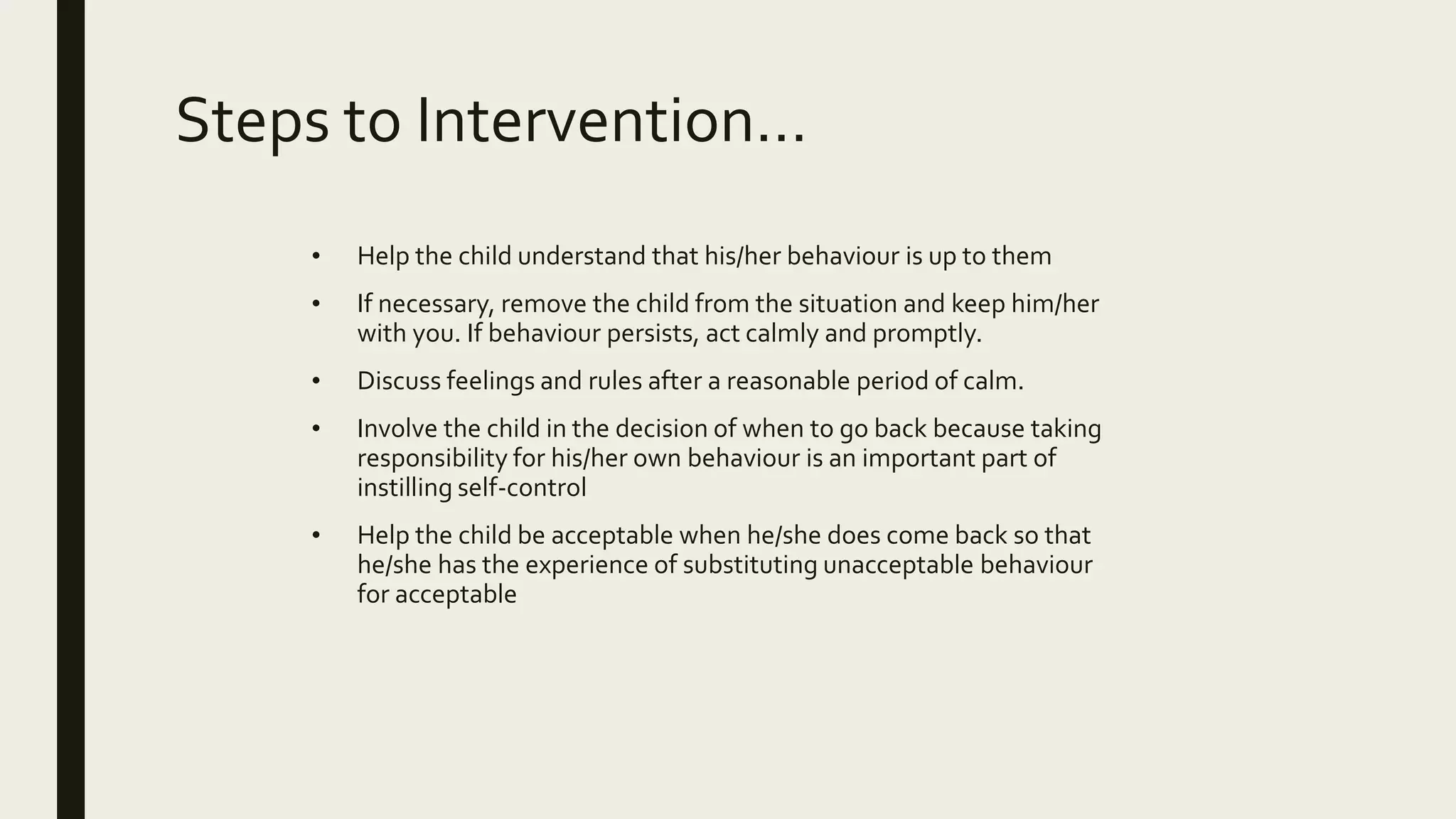 Steps to Intervention…
• Help the child understand that his/her behaviour is up to them
• If necessary, remove the child from the situation and keep him/her
with you. If behaviour persists, act calmly and promptly.
• Discuss feelings and rules after a reasonable period of calm.
• Involve the child in the decision of when to go back because taking
responsibility for his/her own behaviour is an important part of
instilling self-control
• Help the child be acceptable when he/she does come back so that
he/she has the experience of substituting unacceptable behaviour
for acceptable
 