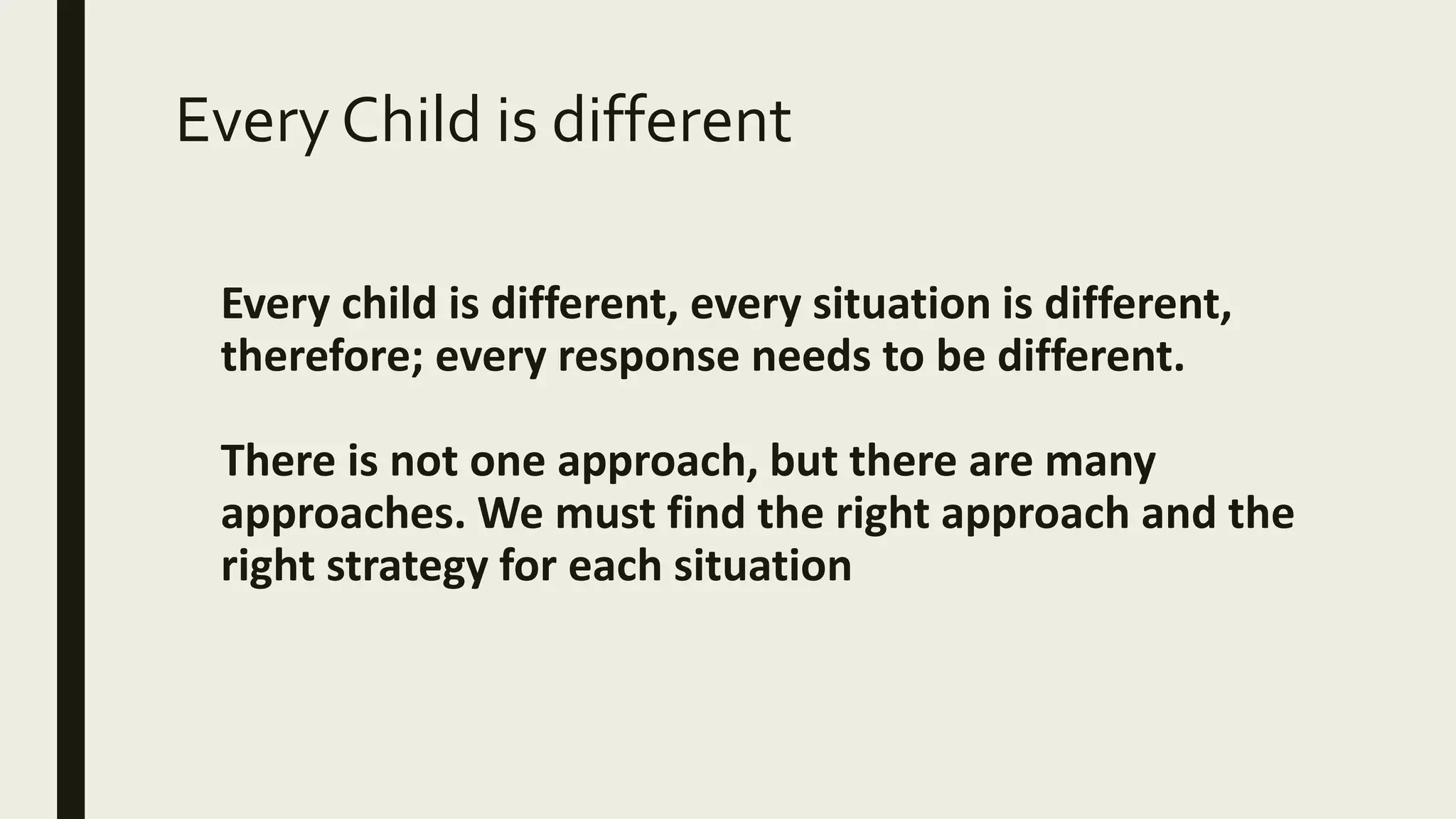 Every Child is different
Every child is different, every situation is different,
therefore; every response needs to be different.
There is not one approach, but there are many
approaches. We must find the right approach and the
right strategy for each situation
 