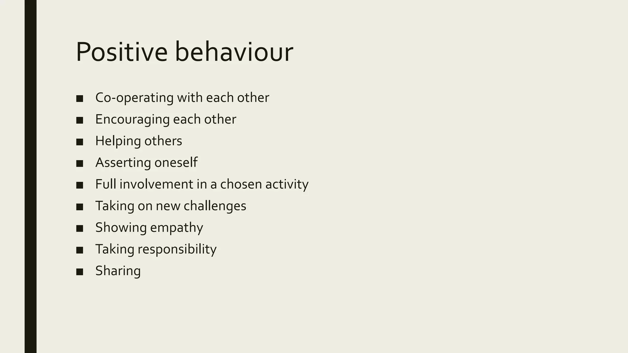 Positive behaviour
■ Co-operating with each other
■ Encouraging each other
■ Helping others
■ Asserting oneself
■ Full involvement in a chosen activity
■ Taking on new challenges
■ Showing empathy
■ Taking responsibility
■ Sharing
 