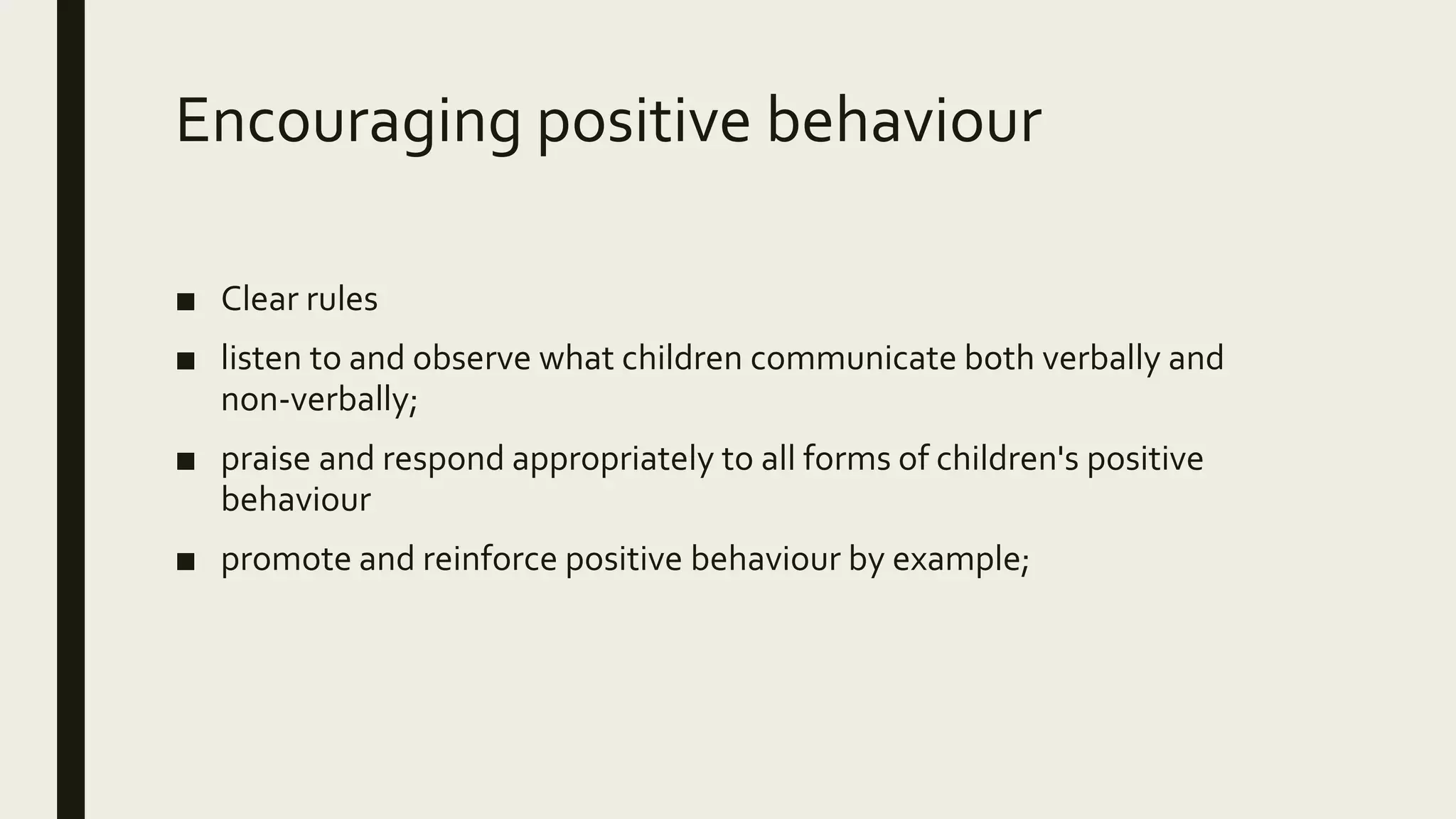 Encouraging positive behaviour
■ Clear rules
■ listen to and observe what children communicate both verbally and
non-verbally;
■ praise and respond appropriately to all forms of children's positive
behaviour
■ promote and reinforce positive behaviour by example;
 