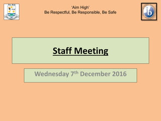 Staff Meeting
Wednesday 7th December 2016
‘Aim High’
Be Respectful, Be Responsible, Be Safe
 