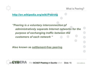 What is Peering?

  http://en.wikipedia.org/wiki/Peering


  “Peering is a voluntary interconnection of
    administratively separate Internet networks for the
    purpose of exchanging traffic between the
    customers of each network “


  Also known as settlement-free peering




04-05-2010        BCNET Peering in Seattle   Slide 15
 