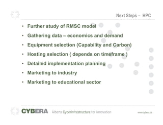 Next Steps – HPC

•  Further study of RMSC model
•  Gathering data – economics and demand
•  Equipment selection (Capability and Carbon)
•  Hosting selection ( depends on timeframe )
•  Detailed implementation planning
•  Marketing to industry
•  Marketing to educational sector
 