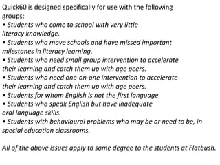 Quick60 is designed specifically for use with the followinggroups:• Students who come to school with very littleliteracy knowledge.• Students who move schools and have missed importantmilestones in literacy learning.• Students who need small group intervention to acceleratetheir learning and catch them up with age peers.• Students who need one-on-one intervention to acceleratetheir learning and catch them up with age peers.• Students for whom English is not the first language.• Students who speak English but have inadequateoral language skills.• Students with behavioural problems who may be or need to be, inspecial education classrooms.All of the above issues apply to some degree to the students at Flatbush.