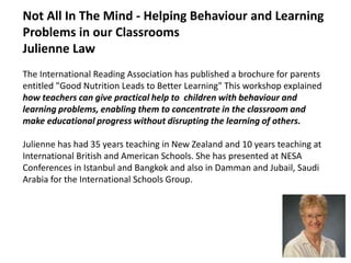 Not All In The Mind - Helping Behaviour and Learning Problems in our Classrooms  Julienne Law                 The International Reading Association has published a brochure for parents entitled "Good Nutrition Leads to Better Learning" This workshop explained how teachers can give practical help to  children with behaviour and learning problems, enabling them to concentrate in the classroom and make educational progress without disrupting the learning of others.Julienne has had 35 years teaching in New Zealand and 10 years teaching at International British and American Schools. She has presented at NESA Conferences in Istanbul and Bangkok and also in Damman and Jubail, Saudi Arabia for the International Schools Group.