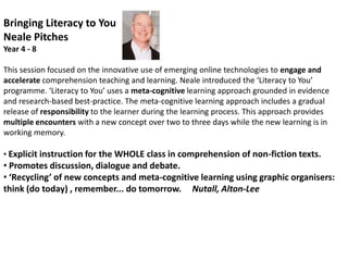 Bringing Literacy to YouNeale Pitches                         Year 4 - 8This session focused on the innovative use of emerging online technologies to engage and accelerate comprehension teaching and learning. Neale introduced the ‘Literacy to You’ programme. ‘Literacy to You’ uses a meta-cognitive learning approach grounded in evidence and research-based best-practice. The meta-cognitive learning approach includes a gradual release of responsibility to the learner during the learning process. This approach provides multiple encounters with a new concept over two to three days while the new learning is in working memory. Explicit instruction for the WHOLE class in comprehension of non-fiction texts.