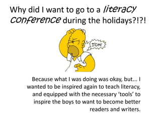 Why did I want to go to a literacy conference during the holidays?!?!Because what I was doing was okay, but... I wanted to be inspired again to teach literacy,  and equipped with the necessary ‘tools’ to inspire the boys to want to become better readers and writers.
