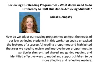 Reviewing Our Reading Programmes - What do we need to do Differently To Shift Our Under-Achieving Students?             		  Louise Dempsey                            How do we adapt our reading programmes to meet the needs of our low achieving students? In this workshop Louise unpacked the features of a successful reading programme and highlighted the areas we need to review and improve in our programmes. In particular she revisited shared and guided reading, and identified effective ways to model and support children to be more effective and reflective readers.