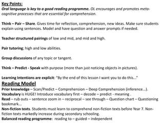 Key Points: Oral language is key to a good reading programme. OL encourages and promotes meta-cognitive processes that are essential for comprehension. Think – Pair – Share. Gives time for reflection, comprehension, new ideas. Make sure students explain using sentences. Model and have question and answer prompts if needed.Teacher structured pairings of low and mid, and mid and high. Pair tutoring; high and low abilities. Group discussions of any topic or tangent. Think – Predict - Speak with purpose (more than just noticing objects in pictures).Learning Intentions are explicit: “By the end of this lesson I want you to do this...”Reading ModelPrior knowledge – Scan/Predict – Comprehension – Deep Comprehension (inference...).  Vocabulary is HUGE! Introduce vocabulary first – decode – predict - meaning .Read – rub outs – sentence zoom in – reciprocal – see through – Question chart – Questioning bookmark...Non-fiction texts. Students must learn to comprehend non-fiction texts before Year 7. Non-fiction texts markedly increase during secondary schooling.Balanced reading programme:  reading to – guided – independent 
