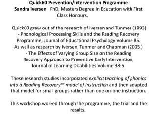 Quick60 Prevention/Intervention Programme Sandra Iversen   PhD, Masters Degree in Education with First Class Honours.            Quick60 grew out of the research of Iversen and Tunmer (1993)- Phonological Processing Skills and the Reading RecoveryProgramme, Journal of Educational Psychology Volume 85.As well as research by Iversen, Tunmer and Chapman (2005 )- The Effects of Varying Group Size on the ReadingRecovery Approach to Preventive Early Intervention,Journal of Learning Disabilities Volume 38:5.These research studies incorporated explicit teaching of phonicsinto a Reading Recovery™ model of instruction and then adaptedthat model for small groups rather than one-on-one instruction. This workshop worked through the programme, the trial and the results. 