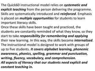 The Quick60 instructional model relies on systematic andexplicit teaching from the person delivering the programme.Skills are systematically introduced and reinforced. Emphasis is placed on multiple opportunities for students to learn important literacy skills.Once these skills have been taught and practiced, thestudents are constantly reminded of what they know, so theystart to take responsibility for remembering and applying their new learning. In this way, the skills become internalised.The instructional model is designed to work with groups ofup to five students. It covers alphabet learning, phonemicawareness, phonics, spelling, grammar and punctuation,writing, fluency, vocabulary, and comprehension.All aspects of literacy that our students need explicit and constant teaching in.
