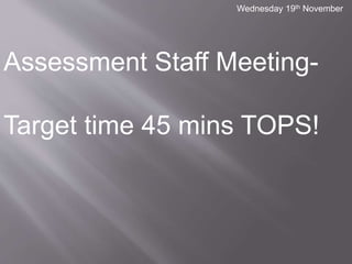 Wednesday 19th November 
Assessment Staff Meeting- 
Target time 45 mins TOPS! 
 