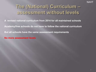 3 
A revised national curriculum from 2014 for all maintained schools 
Academy/free schools do not have to follow the national curriculum 
But all schools have the same assessment requirements 
No more assessment levels 
NAHT 
 