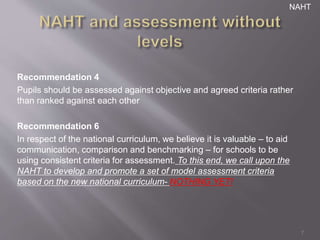 NAHT 
Recommendation 4 
Pupils should be assessed against objective and agreed criteria rather 
than ranked against each other 
Recommendation 6 
In respect of the national curriculum, we believe it is valuable – to aid 
communication, comparison and benchmarking – for schools to be 
using consistent criteria for assessment. To this end, we call upon the 
NAHT to develop and promote a set of model assessment criteria 
based on the new national curriculum- NOTHING YET! 
7 
 