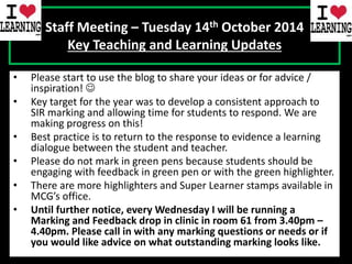 Staff Meeting – Tuesday 14th October 2014 
Key Teaching and Learning Updates 
• Please start to use the blog to share your ideas or for advice / 
inspiration!  
• Key target for the year was to develop a consistent approach to 
SIR marking and allowing time for students to respond. We are 
making progress on this! 
• Best practice is to return to the response to evidence a learning 
dialogue between the student and teacher. 
• Please do not mark in green pens because students should be 
engaging with feedback in green pen or with the green highlighter. 
• There are more highlighters and Super Learner stamps available in 
MCG’s office. 
• Until further notice, every Wednesday I will be running a 
Marking and Feedback drop in clinic in room 61 from 3.40pm – 
4.40pm. Please call in with any marking questions or needs or if 
you would like advice on what outstanding marking looks like. 

