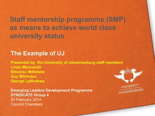 Staff mentorship programme (SMP)
as means to achieve world class
university status
The Example of UJ
Presented by the University of Johannesburg staff members
Linda Mbonambi
Sibusiso Mdletshe
Guy Mihindou
George Letlhokwa
Emerging Leaders Development Programme
SYNDICATE Group 4
20 February 2014
Council Chambers
 