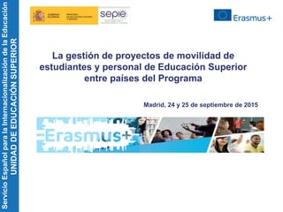 ServicioEspañolparalaInternacionalizacióndelaEducación
UNIDADDEEDUCACIÓNSUPERIOR
La gestión de proyectos de movilidad de
estudiantes y personal de Educación Superior
entre países del Programa
Madrid, 24 y 25 de septiembre de 2015
 