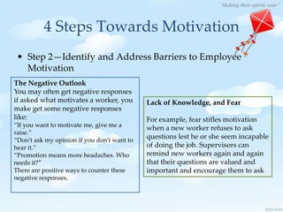 “Making their spirits soar”
4 Steps Towards Motivation
• Step 2—Identify and Address Barriers to Employee
Motivation
The Negative Outlook
You may often get negative responses
if asked what motivates a worker, you
make get some negative responses
like:
“If you want to motivate me, give me a
raise.”
“Don't ask my opinion if you don't want to
hear it.”
“Promotion means more headaches. Who
needs it?”
There are positive ways to counter these
negative responses.
Lack of Knowledge, and Fear
For example, fear stifles motivation
when a new worker refuses to ask
questions lest he or she seem incapable
of doing the job. Supervisors can
remind new workers again and again
that their questions are valued and
important and encourage them to ask
 