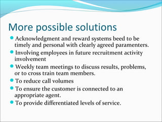 More possible solutions
Acknowledgment and reward systems beed to be
timely and personal with clearly agreed paramenters.
Involving employees in future recruitment activity
involvement
Weekly team meetings to discuss results, problems,
or to cross train team members.
To reduce call volumes
To ensure the customer is connected to an
appropriate agent.
To provide differentiated levels of service.
 