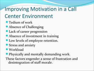 Improving Motivation in a Call
Center Environment
Tedium of work
Absence of Challenging
Lack of career progression
Absence of investment in training
Low levels of employee retention.
Stress and anxiety
Workload
Physically and mentally demanding work.
These factors engender a sense of frustration and
desintegration of staff morale.
 