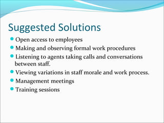 Suggested Solutions
Open access to employees
Making and observing formal work procedures
Listening to agents taking calls and conversations
between staff.
Viewing variations in staff morale and work process.
Management meetings
Training sessions
 