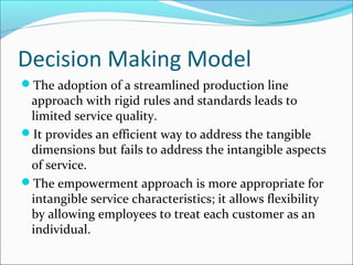 Decision Making Model
The adoption of a streamlined production line
approach with rigid rules and standards leads to
limited service quality.
It provides an efficient way to address the tangible
dimensions but fails to address the intangible aspects
of service.
The empowerment approach is more appropriate for
intangible service characteristics; it allows flexibility
by allowing employees to treat each customer as an
individual.
 