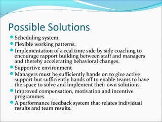 Possible Solutions
Scheduling system.
Flexible working patterns.
Implementation of a real time side by side coaching to
encourage rapport building between staff and managers
and thereby accelerating behavioral changes.
Supportive environment
Managers must be sufficiently hands on to give active
support but sufficiently hands off to enable teams to have
the space to solve and implement their own solutions.
Improved compensation, motivation and incentive
programmes.
A performance feedback system that relates individual
results and team results.
 