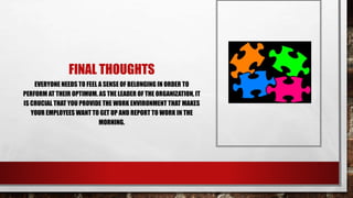 FINAL THOUGHTS
EVERYONE NEEDS TO FEEL A SENSE OF BELONGING IN ORDER TO
PERFORM AT THEIR OPTIMUM. AS THE LEADER OF THE ORGANIZATION, IT
IS CRUCIAL THAT YOU PROVIDE THE WORK ENVIRONMENT THAT MAKES
YOUR EMPLOYEES WANT TO GET UP AND REPORT TO WORK IN THE
MORNING.
 