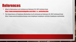 References
- What is Motivation (n.d) retrieve on February 29, 2017 retrieve from
http://www.managementstudyguide.com/what_is_motivation.htm
- The Importance of Employee Motivation (n.d) retrieved on February 29, 2017 retrieved from
http://www.americasjobexchange.com/employer/employer-articles/employee-motivation
 