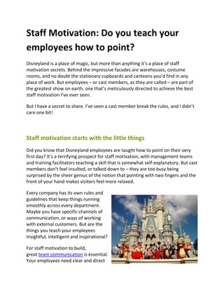 Staff Motivation: Do you teach your
employees how to point?
Disneyland is a place of magic, but more than anything it’s a place of staff
motivation secrets. Behind the impressive facades are warehouses, costume
rooms, and no doubt the stationary cupboards and canteens you’d find in any
place of work. But employees – or cast members, as they are called – are part of
the greatest show on earth, one that’s meticulously directed to achieve the best
staff motivation I’ve ever seen.

But I have a secret to share. I’ve seen a cast member break the rules, and I didn’t
care one bit!




Staff motivation starts with the little things
Did you know that Disneyland employees are taught how to point on their very
first day? It’s a terrifying prospect for staff motivation, with management teams
and training facilitators teaching a skill that is somewhat self-explanatory. But cast
members don’t feel insulted, or talked down to – they are too busy being
surprised by the sheer genius of the notion that pointing with two fingers and the
front of your hand makes visitors feel more relaxed.

Every company has its own rules and
guidelines that keep things running
smoothly across every department.
Maybe you have specific channels of
communication, or ways of working
with external customers. But are the
things you teach your employees
insightful, intelligent and inspirational?

For staff motivation to build,
great team communication is essential.
Your employees need clear and direct
 
