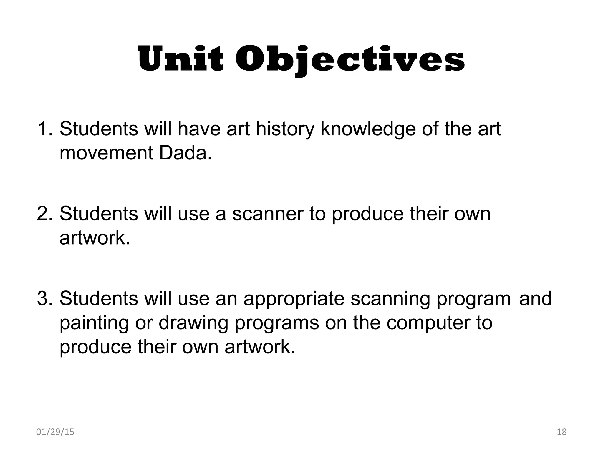 01/29/15 18
Unit Objectives
1. Students will have art history knowledge of the art
movement Dada.
2. Students will use a scanner to produce their own
artwork.
3. Students will use an appropriate scanning program and
painting or drawing programs on the computer to
produce their own artwork.
 
