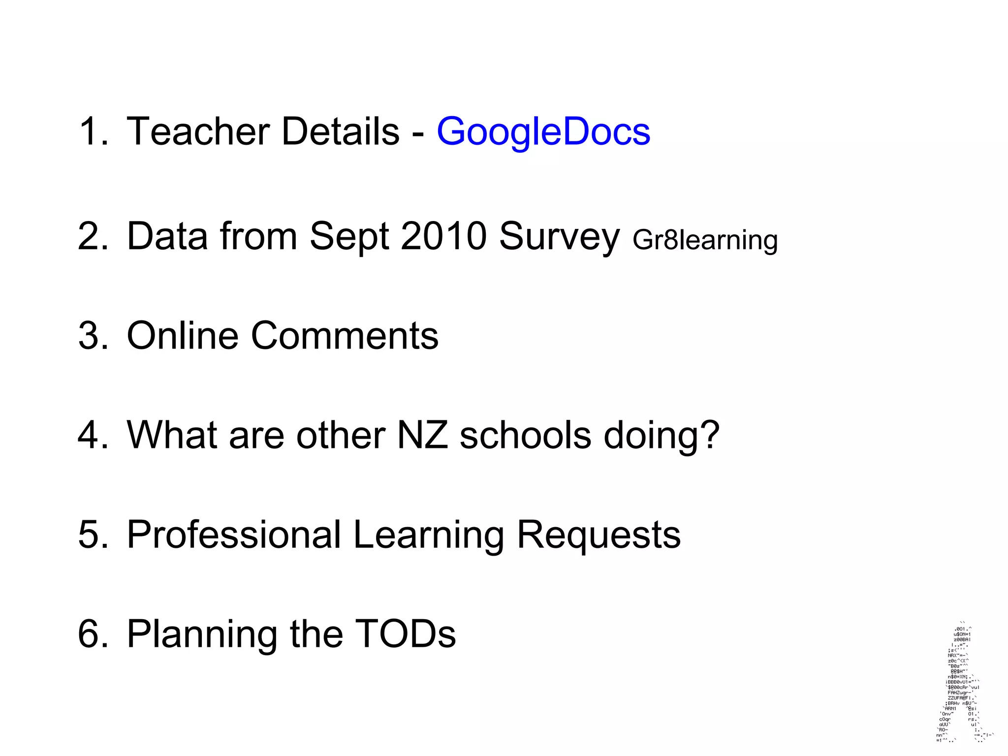 1. Teacher Details - GoogleDocs
2. Data from Sept 2010 Survey Gr8learning
3. Online Comments
4. What are other NZ schools doing?
5. Professional Learning Requests
6. Planning the TODs
 