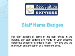Staff Name Badges
For staff badges at some of the best prices in the
Ireland, our staff badges are made to your bespoke
corporate shape for a unique finish. They give you the
maximum customisation at a minimum price.
 