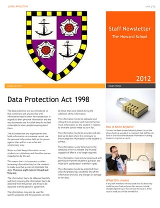LEWIS APPLETON Unit 4 P5
Staff Newsletter
The Howard School
2012
LEGISLATION QUESTIONS
The data protection act was introduced so
that customers and anyone else with
information kept on them have protection in
regards to their personal information and the
way businesses use it so that they do not feel
vulnerable to other people knowing about
them.
The act states that any organization that
holds information on someone cannot use
the personal information held on the person
against their will or inan unfair and
unnecessary way.
We as a school keepinformation on our
students on a database and therefore we are
impacted on by this act.
This means that it is important us when
reviewinginformation kept on the students
to make sure that we do not distribute the
data. There are eight rules in this act and
they are;
The information has to be obtained lawfully
and fairly meaning the information has to be
obtained from the person and it has to be
obtained withthe person’s agreement.
The information may only be used for
specific purposes and the purposes can only
be those that were stated during the
collection of the information.
The information has to be adequate and
relevant to its purpose and it cannot be too
much information on the student in relation
to what the school needs to use it for.
The information has to be accurate and also
kept up to date where it is necessary to
ensure that the information on the student is
correct.
The information is only to be kept inthe
database while it is needed and must be
disposed of after it is no longer required.
The information must only be processed with
permission from the student’s guardian and
must be in coordination withtheir rights.
The information has to be protected from
unlawful processing, accidental loss of the
information and also any changes or damage
to the data.
Has it been broken?
ThisAct hasbeen broken beforeby NewsCorp in the
phonehacking scandal, it isimportant that staffdo not
hackor distributethedatabaseinformation including
student computer accounts.
What this means
If any staff memberswereto breakthisAct then they
could becomefired and even faceseriouscriminal
chargesdepending on howserioustheissueis. Ifthe
issueissmall you will bewarned first.
Data Protection Act 1998
 