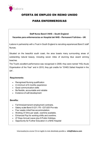 OFERTA DE EMPLEO EN REINO UNIDO
PARA ENFERMEROS/AS

Staff Nurse Band 5 NHS – South England
Vacantes para enfermeros/as en Hospital del NHS - Permanent Full-time – UK

iLabora in partnership with a Trust in South England is recruiting experienced Band 5 staff
Nurses.
Situated on the beautiful south coast, the area boasts many surrounding areas of
outstanding natural beauty, including seven miles of stunning blue award winning
beaches.
The Trust's excellent performance was recognised in 2009, they were named “HSJ Acute
Organisation of the Year” and in 2010, they got credits for “CHKS Safest Hospital in the
UK”.

Requirements:






Recognised Nursing qualification
A minimum of 6 months experience
Good communication skills
Be flexible, accountable and reliable
Evidence of self-development

Benefits:








Full time/permanent employment contracts.
Salary scale Band 5 £21,176 - £27,625 Pro-rata
Four weeks initial free accommodation.
Working 37.5hrs per week, overtime available.
Enhanced Pay for working shifts and overtime.
27 Days Annual Leave plus 8 Public Holidays.
Opportunity for Further Education in a NHS Hospital

Interesados/as enviar CV en inglés lo más detallado posible a info@ilabora.com

 