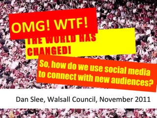 THE WORLD HAS CHANGED! OMG! WTF! Dan Slee, Walsall Council, November 2011 So,   how do we use social media to connect with new audiences? 