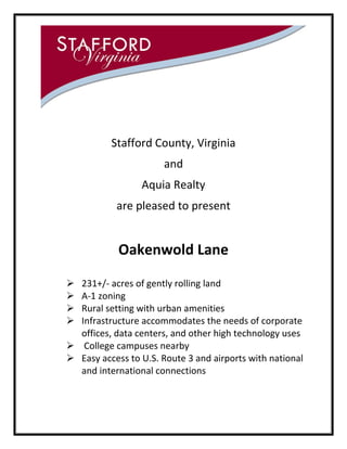 Stafford County, Virginia
and
Aquia Realty
are pleased to present

Oakenwold Lane





231+/- acres of gently rolling land
A-1 zoning
Rural setting with urban amenities
Infrastructure accommodates the needs of corporate
offices, data centers, and other high technology uses
 College campuses nearby
 Easy access to U.S. Route 3 and airports with national
and international connections

 