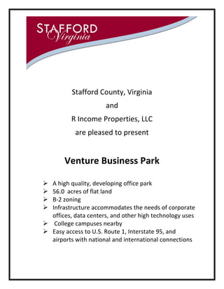 Stafford County, Virginia
and
R Income Properties, LLC
are pleased to present

Venture Business Park





A high quality, developing office park
56.0 acres of flat land
B-2 zoning
Infrastructure accommodates the needs of corporate
offices, data centers, and other high technology uses
 College campuses nearby
 Easy access to U.S. Route 1, Interstate 95, and
airports with national and international connections

 