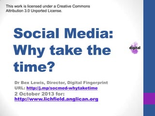 Social Media:
Why take the
time?
Dr Bex Lewis, Director, Digital Fingerprint
URL: http://j.mp/socmed-whytaketime
2 October 2013 for:
http://www.lichfield.anglican.org
This work is licensed under a Creative Commons
Attribution 3.0 Unported License.
 